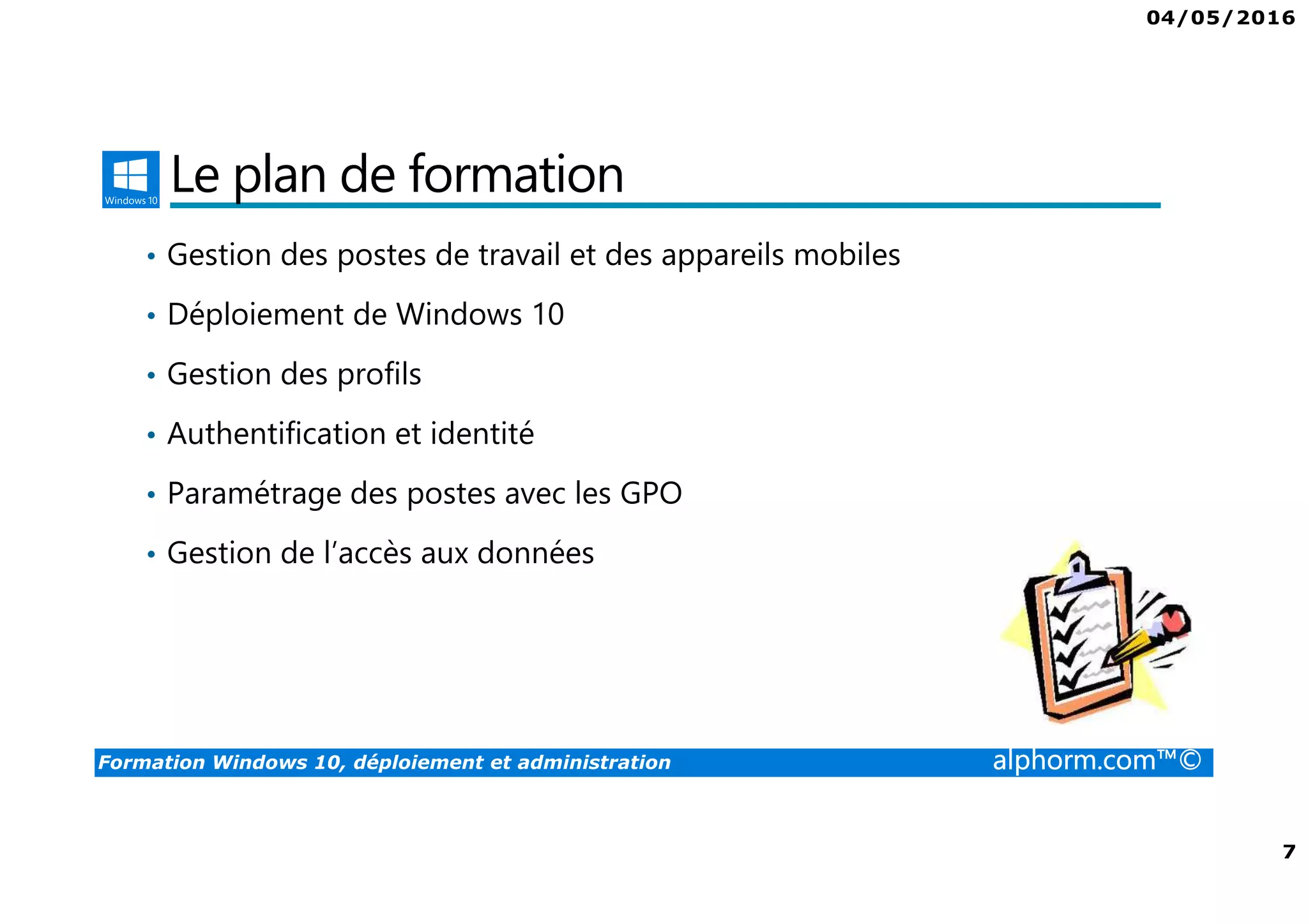 04/05/2016
7
Formation Windows 10, déploiement et administration alphorm.com™©
Le plan de formation
• Gestion des postes de travail et des appareils mobiles
• Déploiement de Windows 10
• Gestion des profils
• Authentification et identité
• Paramétrage des postes avec les GPO
• Gestion de l’accès aux données
 