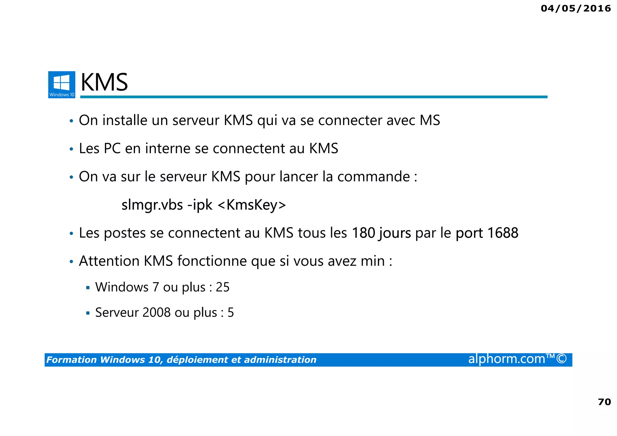 04/05/2016
70
Formation Windows 10, déploiement et administration alphorm.com™©
KMS
• On installe un serveur KMS qui va se connecter avec MS
• Les PC en interne se connectent au KMS
• On va sur le serveur KMS pour lancer la commande :
slmgr.vbs -ipk <KmsKey>
• Les postes se connectent au KMS tous les 180 jours par le port 1688
• Attention KMS fonctionne que si vous avez min :
Windows 7 ou plus : 25
Serveur 2008 ou plus : 5
 