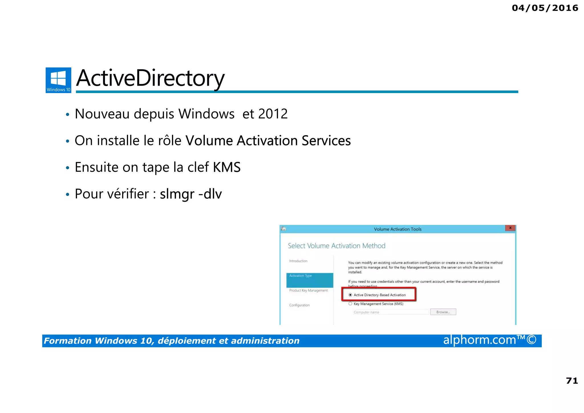 04/05/2016
71
Formation Windows 10, déploiement et administration alphorm.com™©
ActiveDirectory
• Nouveau depuis Windows et 2012
• On installe le rôle Volume Activation Services
• Ensuite on tape la clef KMS
• Pour vérifier : slmgr -dlv
 