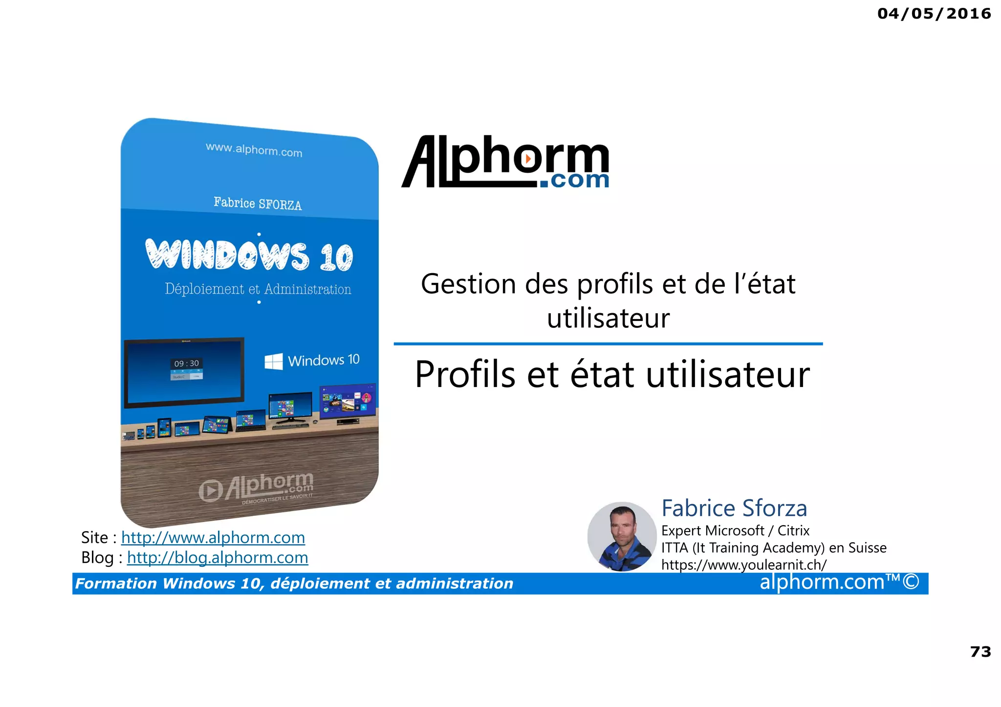 04/05/2016
73
Formation Windows 10, déploiement et administration alphorm.com™©
Gestion des profils et de l’état
utilisateur
Site : http://www.alphorm.com
Blog : http://blog.alphorm.com
Fabrice Sforza
Expert Microsoft / Citrix
ITTA (It Training Academy) en Suisse
https://www.youlearnit.ch/
Profils et état utilisateur
 