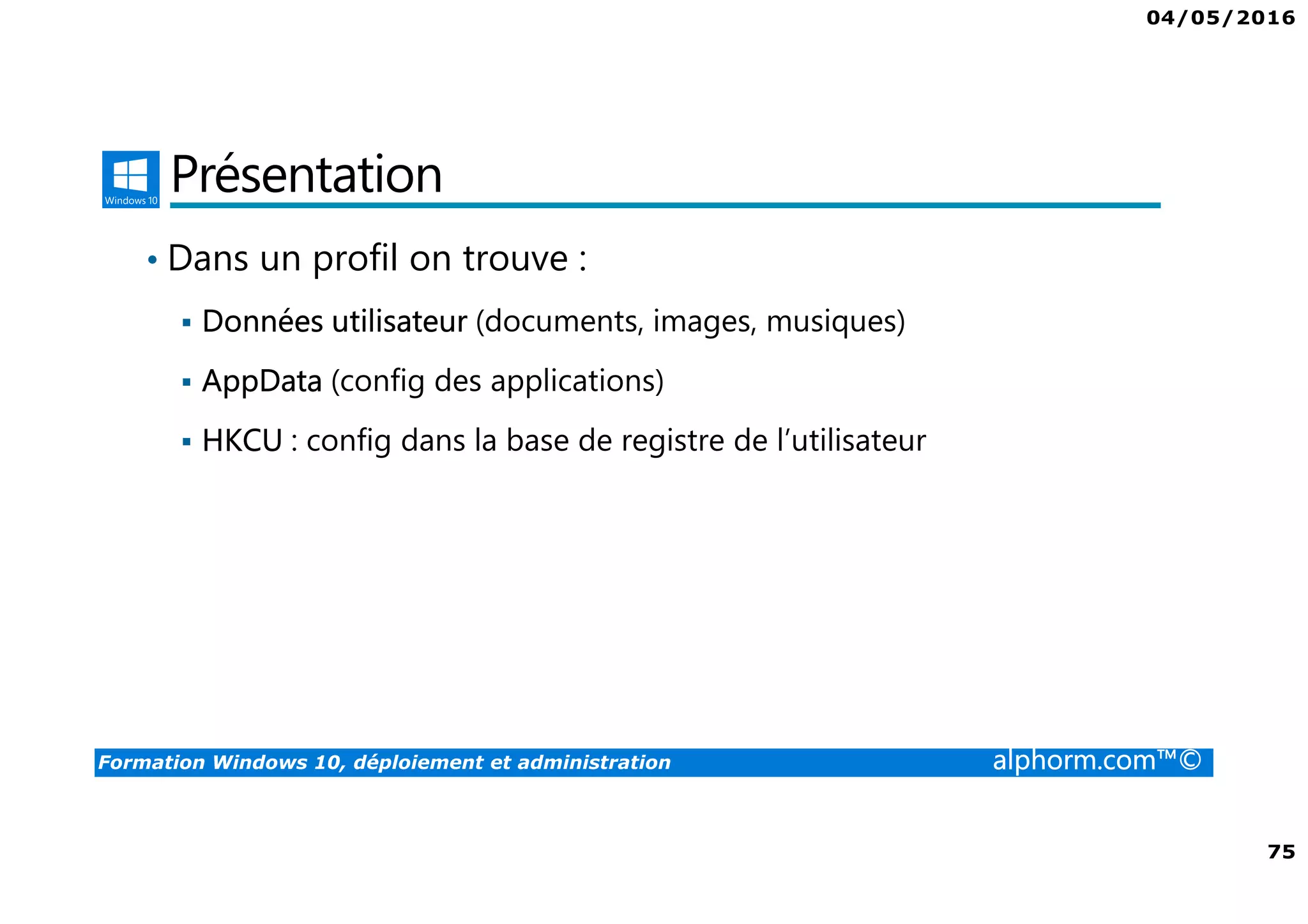 04/05/2016
75
Formation Windows 10, déploiement et administration alphorm.com™©
Présentation
• Dans un profil on trouve :
Données utilisateur (documents, images, musiques)
AppData (config des applications)
HKCU : config dans la base de registre de l’utilisateur
 