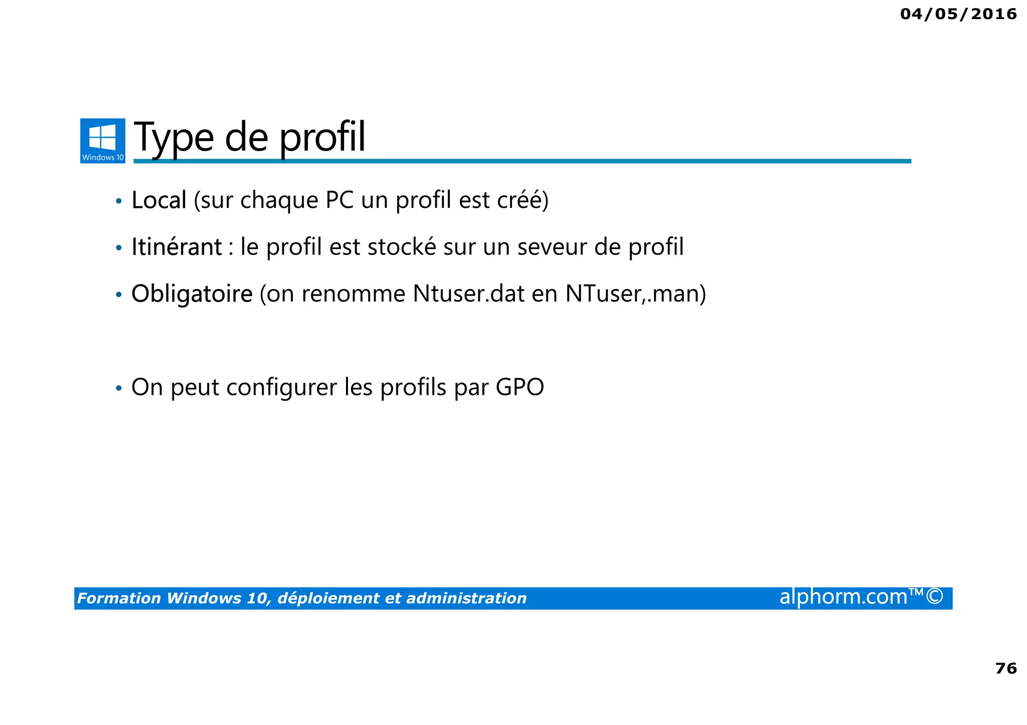 04/05/2016
76
Formation Windows 10, déploiement et administration alphorm.com™©
Type de profil
• Local (sur chaque PC un profil est créé)
• Itinérant : le profil est stocké sur un seveur de profil
• Obligatoire (on renomme Ntuser.dat en NTuser,.man)
• On peut configurer les profils par GPO
 