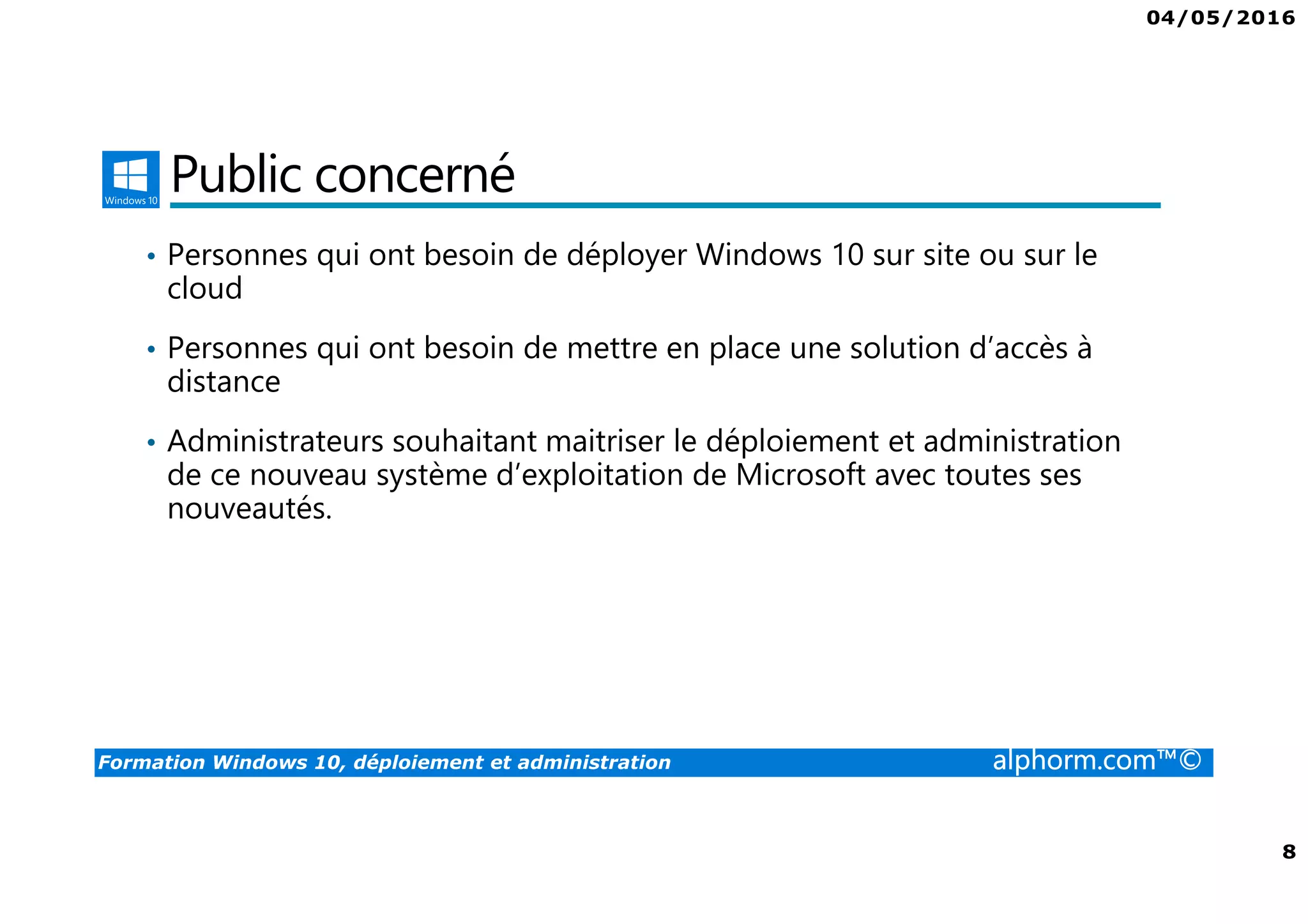 04/05/2016
8
Formation Windows 10, déploiement et administration alphorm.com™©
Public concerné
• Personnes qui ont besoin de déployer Windows 10 sur site ou sur le
cloud
• Personnes qui ont besoin de mettre en place une solution d’accès à
distance
• Administrateurs souhaitant maitriser le déploiement et administration
de ce nouveau système d’exploitation de Microsoft avec toutes ses
nouveautés.
 