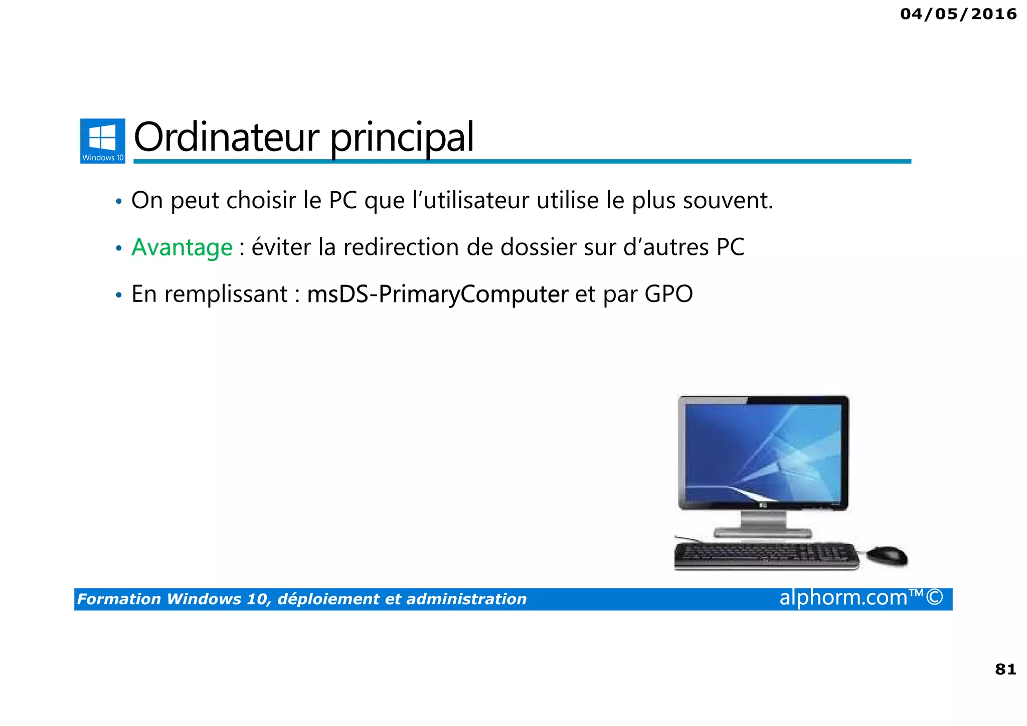 04/05/2016
81
Formation Windows 10, déploiement et administration alphorm.com™©
Ordinateur principal
• On peut choisir le PC que l’utilisateur utilise le plus souvent.
• Avantage : éviter la redirection de dossier sur d’autres PC
• En remplissant : msDS-PrimaryComputer et par GPO
 