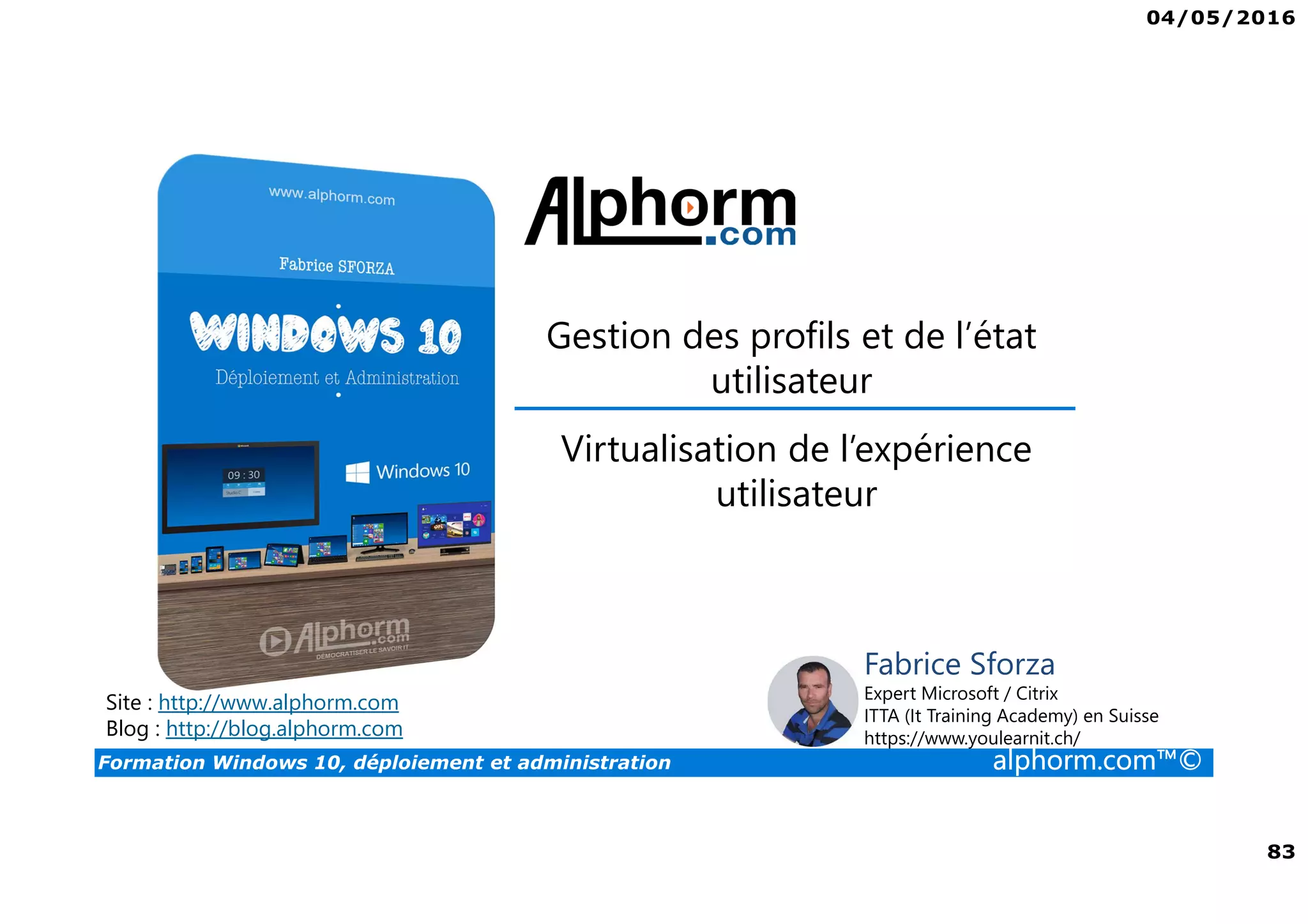 04/05/2016
5
Formation Windows 10, déploiement et administration alphorm.com™©
Déploiement et administration de Win 10
• Windows 10 offre aux administrateurs un ensemble d’outils pour le
déploiement et la configuration. Que ce soit avec des outils comme
MDT ou ADK, Windows 10 peut être complètement personnalisé.
• Les profils ne seront plus un soucis grâce au GPO ou à des produits
comme la virtualisation des profils.
• Le cloud va également permettre de gérer votre domaine grâce à Azure
 