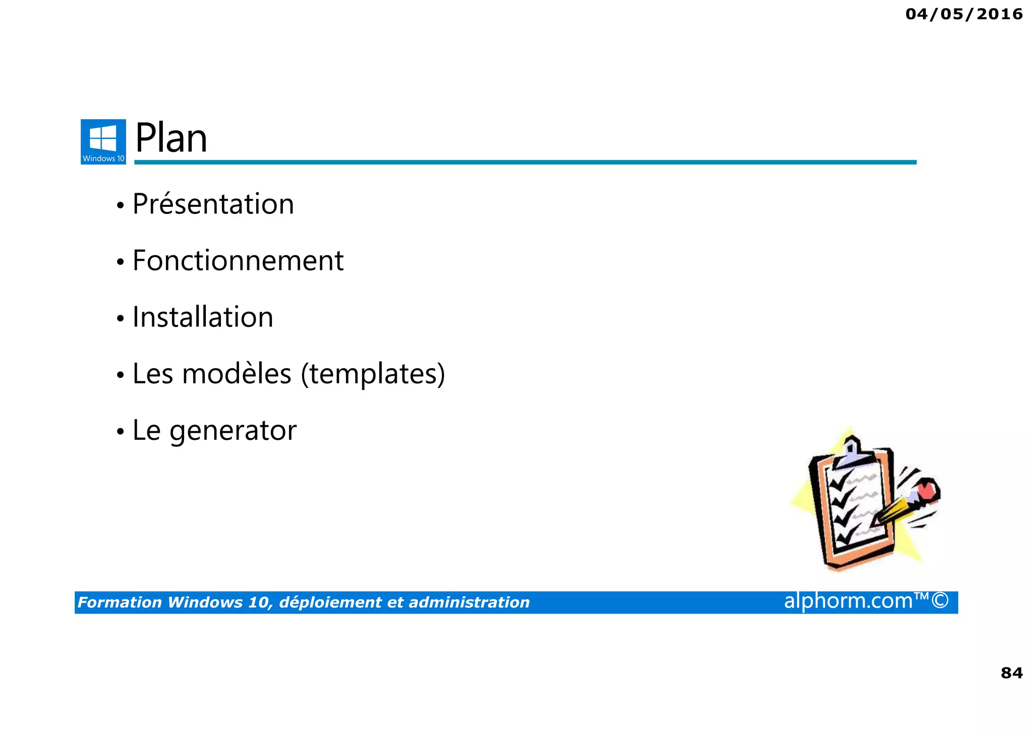 04/05/2016
5
Formation Windows 10, déploiement et administration alphorm.com™©
Déploiement et administration de Win 10
• Windows 10 offre aux administrateurs un ensemble d’outils pour le
déploiement et la configuration. Que ce soit avec des outils comme
MDT ou ADK, Windows 10 peut être complètement personnalisé.
• Les profils ne seront plus un soucis grâce au GPO ou à des produits
comme la virtualisation des profils.
• Le cloud va également permettre de gérer votre domaine grâce à Azure
 