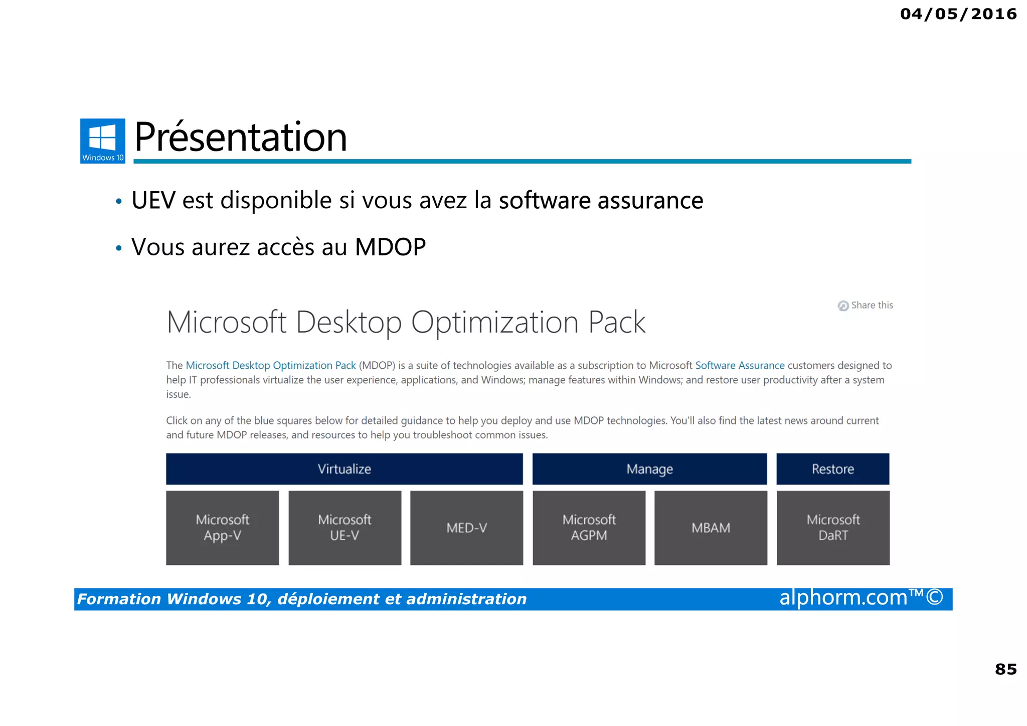 04/05/2016
5
Formation Windows 10, déploiement et administration alphorm.com™©
Déploiement et administration de Win 10
• Windows 10 offre aux administrateurs un ensemble d’outils pour le
déploiement et la configuration. Que ce soit avec des outils comme
MDT ou ADK, Windows 10 peut être complètement personnalisé.
• Les profils ne seront plus un soucis grâce au GPO ou à des produits
comme la virtualisation des profils.
• Le cloud va également permettre de gérer votre domaine grâce à Azure
 