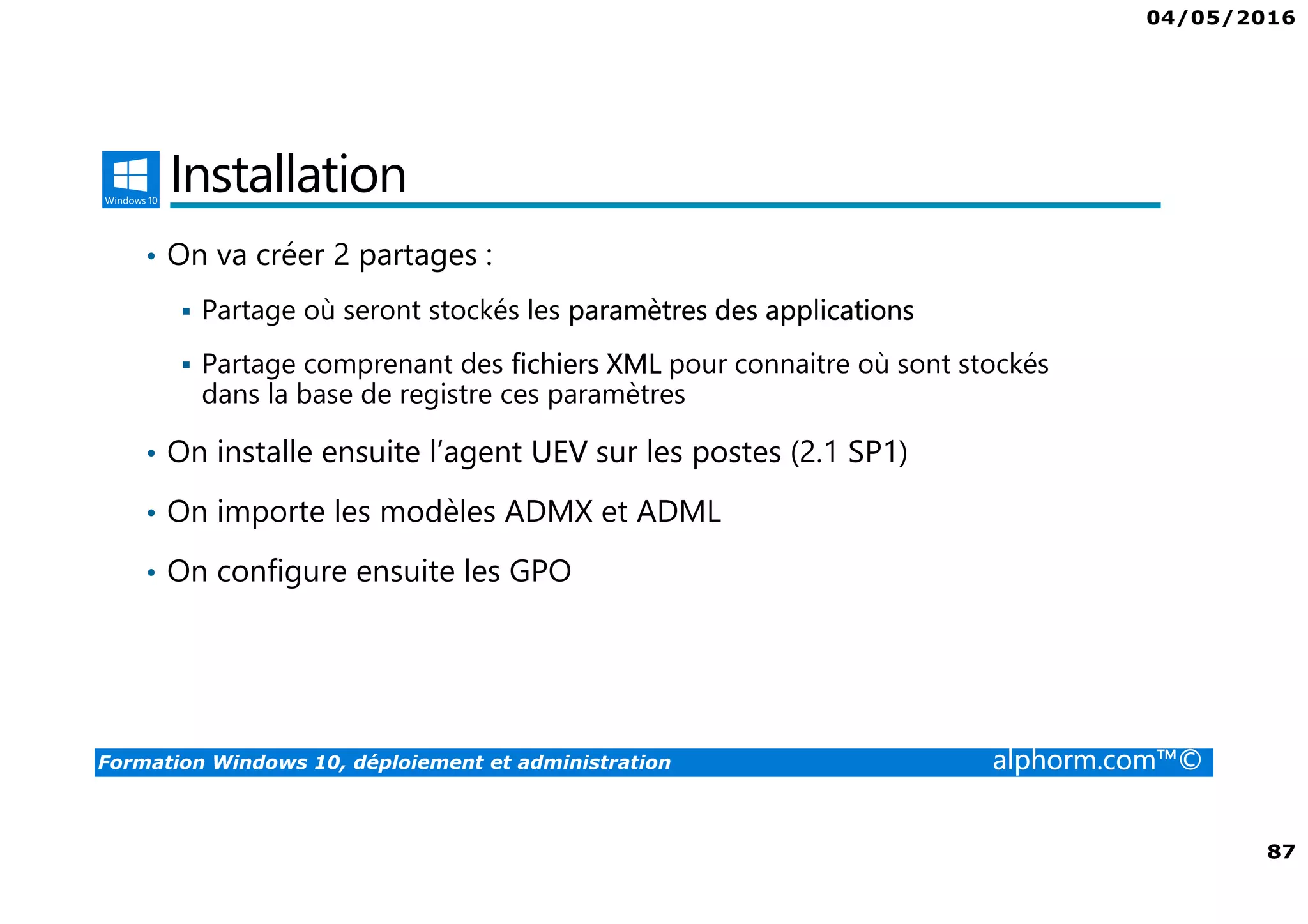 04/05/2016
87
Formation Windows 10, déploiement et administration alphorm.com™©
Installation
• On va créer 2 partages :
Partage où seront stockés les paramètres des applications
Partage comprenant des fichiers XML pour connaitre où sont stockés
dans la base de registre ces paramètres
• On installe ensuite l’agent UEV sur les postes (2.1 SP1)
• On importe les modèles ADMX et ADML
• On configure ensuite les GPO
 