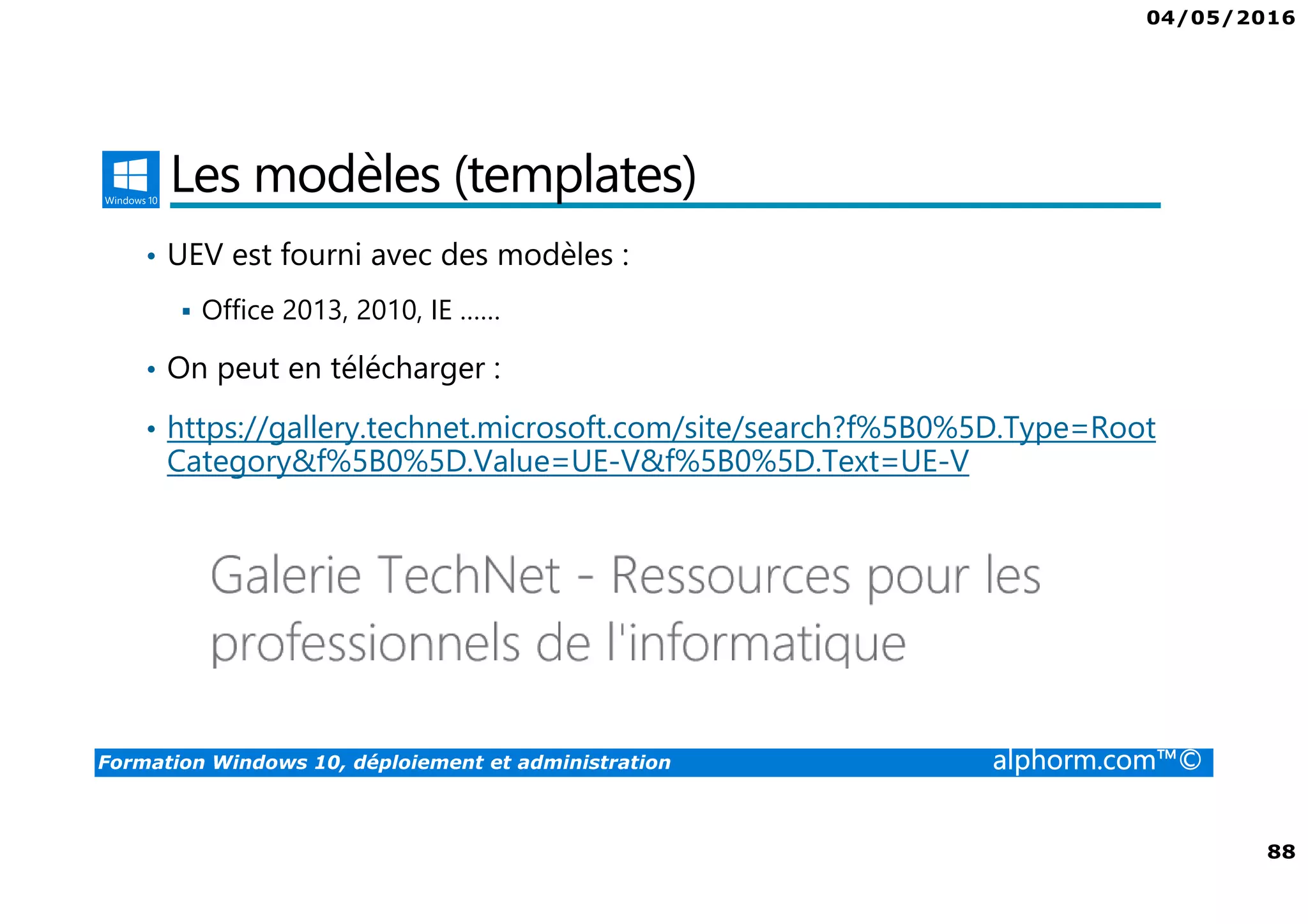 04/05/2016
88
Formation Windows 10, déploiement et administration alphorm.com™©
Les modèles (templates)
• UEV est fourni avec des modèles :
Office 2013, 2010, IE ……
• On peut en télécharger :
• https://gallery.technet.microsoft.com/site/search?f%5B0%5D.Type=Root
Category&f%5B0%5D.Value=UE-V&f%5B0%5D.Text=UE-V
 