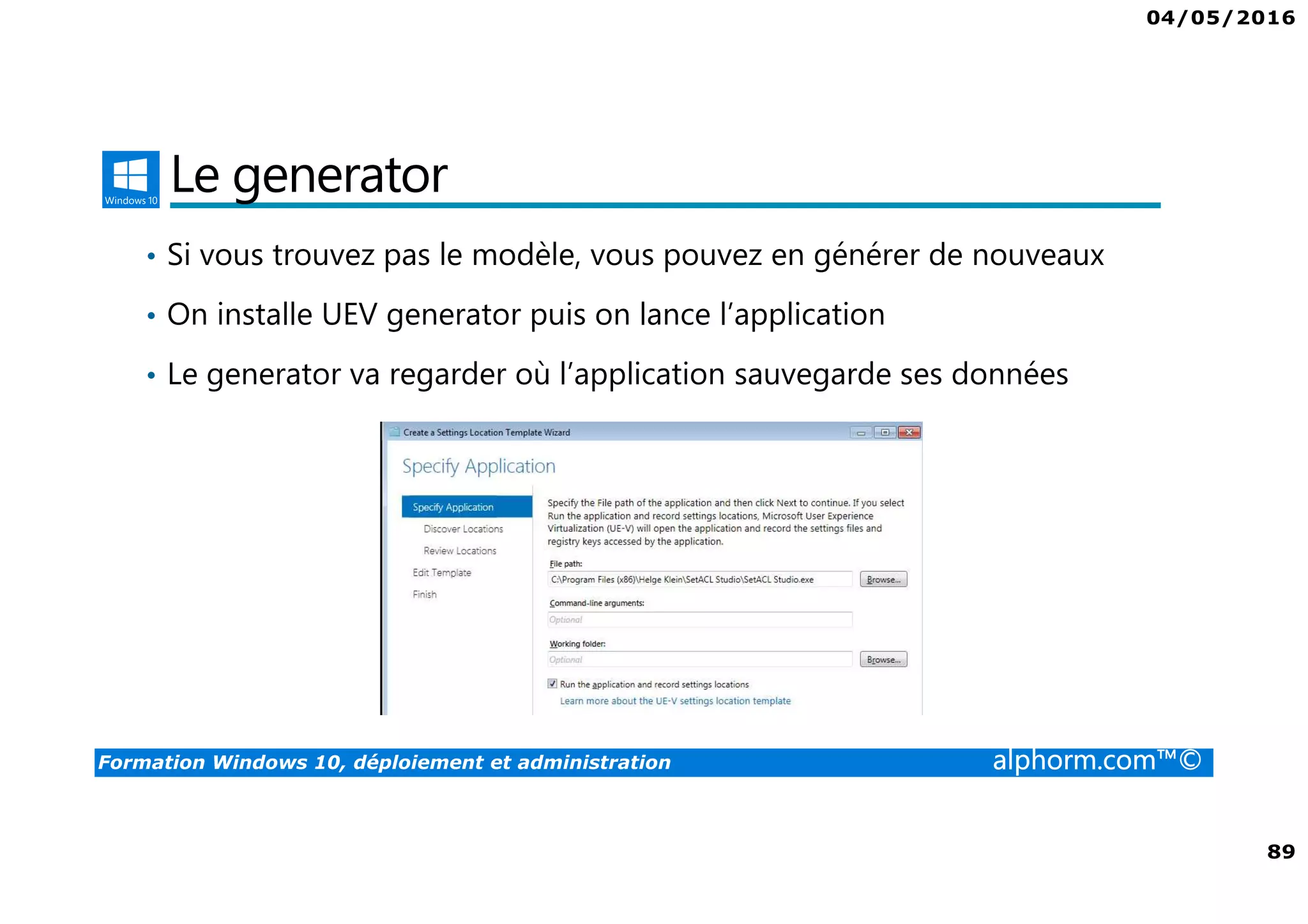 04/05/2016
89
Formation Windows 10, déploiement et administration alphorm.com™©
Le generator
• Si vous trouvez pas le modèle, vous pouvez en générer de nouveaux
• On installe UEV generator puis on lance l’application
• Le generator va regarder où l’application sauvegarde ses données
 