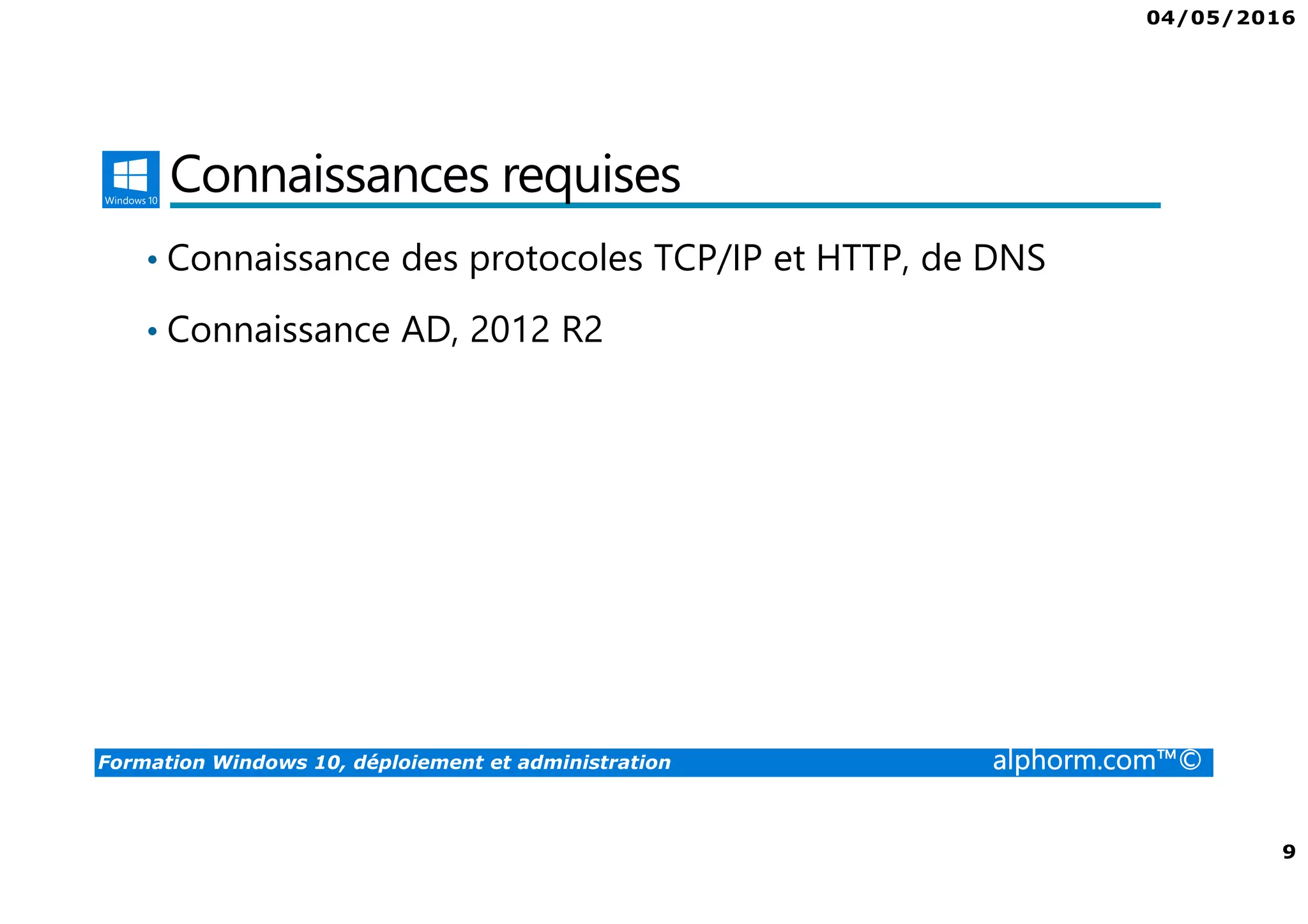 04/05/2016
9
Formation Windows 10, déploiement et administration alphorm.com™©
Connaissances requises
• Connaissance des protocoles TCP/IP et HTTP, de DNS
• Connaissance AD, 2012 R2
 
