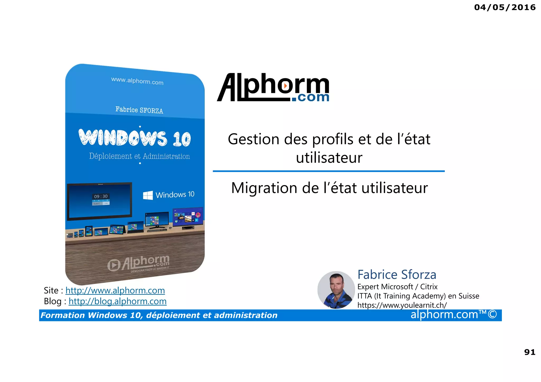 04/05/2016
91
Formation Windows 10, déploiement et administration alphorm.com™©
Gestion des profils et de l’état
utilisateur
Site : http://www.alphorm.com
Blog : http://blog.alphorm.com
Fabrice Sforza
Expert Microsoft / Citrix
ITTA (It Training Academy) en Suisse
https://www.youlearnit.ch/
Migration de l’état utilisateur
 