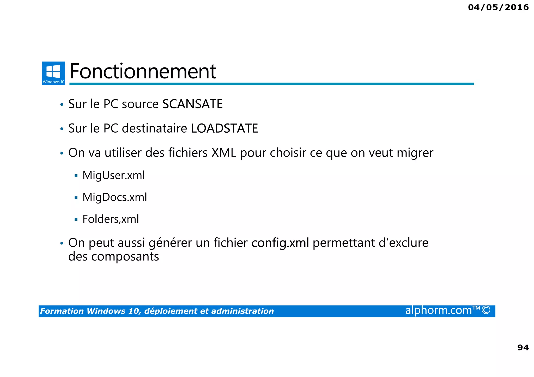04/05/2016
94
Formation Windows 10, déploiement et administration alphorm.com™©
Fonctionnement
• Sur le PC source SCANSATE
• Sur le PC destinataire LOADSTATE
• On va utiliser des fichiers XML pour choisir ce que on veut migrer
MigUser.xml
MigDocs.xml
Folders,xml
• On peut aussi générer un fichier config.xml permettant d’exclure
des composants
 