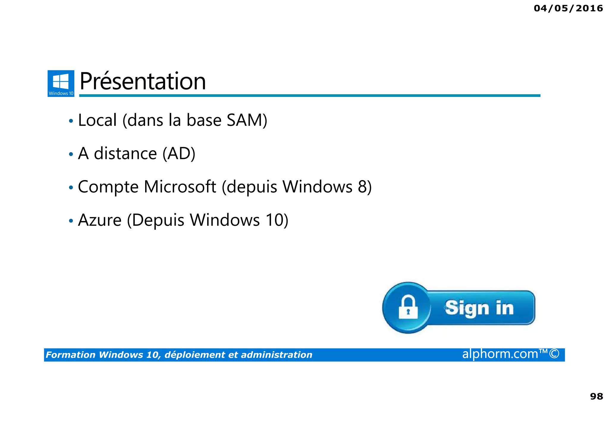04/05/2016
98
Formation Windows 10, déploiement et administration alphorm.com™©
Présentation
• Local (dans la base SAM)
• A distance (AD)
• Compte Microsoft (depuis Windows 8)
• Azure (Depuis Windows 10)
 