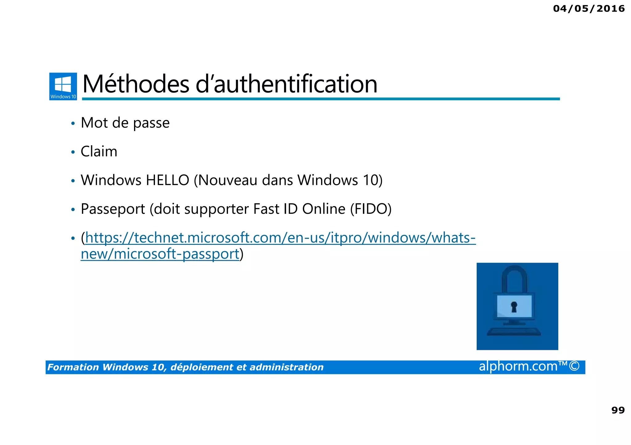 04/05/2016
99
Formation Windows 10, déploiement et administration alphorm.com™©
Méthodes d’authentification
• Mot de passe
• Claim
• Windows HELLO (Nouveau dans Windows 10)
• Passeport (doit supporter Fast ID Online (FIDO)
• (https://technet.microsoft.com/en-us/itpro/windows/whats-
new/microsoft-passport)
 