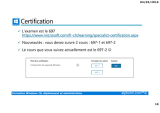 04/05/2016
10
Formation Windows 10, déploiement et administration alphorm.com™©
Certification
L’examen est le 697
https://www.microsoft.com/fr-ch/learning/specialist-certification.aspx
Nouveautés : vous devez suivre 2 cours : 697-1 et 697-2
Le cours que vous suivez actuellement est le 697-2 ☺
 