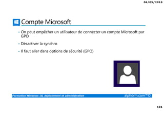 04/05/2016
101
Formation Windows 10, déploiement et administration alphorm.com™©
Compte Microsoft
• On peut empêcher un utilisateur de connecter un compte Microsoft par
GPO
• Désactiver la synchro
• Il faut aller dans options de sécurité (GPO)
 
