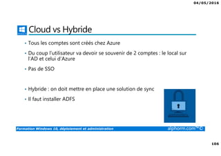 04/05/2016
106
Formation Windows 10, déploiement et administration alphorm.com™©
Cloud vs Hybride
• Tous les comptes sont créés chez Azure
• Du coup l’utilisateur va devoir se souvenir de 2 comptes : le local sur
l’AD et celui d’Azure
• Pas de SSO
• Hybride : on doit mettre en place une solution de sync
• Il faut installer ADFS
 