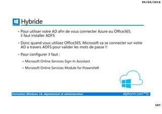 04/05/2016
107
Formation Windows 10, déploiement et administration alphorm.com™©
Hybride
• Pour utiliser votre AD afin de vous connecter Azure ou Office365,
il faut installer ADFS
• Donc quand vous utilisez Office365, Microsoft va se connecter sur votre
AD a travers ADFS pour valider les mots de passe !!
• Pour configurer il faut :
Microsoft Online Services Sign-In Assistant
Microsoft Online Services Module for Powershell
 