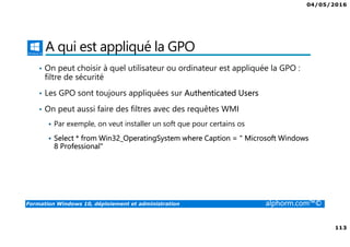 04/05/2016
113
Formation Windows 10, déploiement et administration alphorm.com™©
A qui est appliqué la GPO
• On peut choisir à quel utilisateur ou ordinateur est appliquée la GPO :
filtre de sécurité
• Les GPO sont toujours appliquées sur Authenticated Users
• On peut aussi faire des filtres avec des requêtes WMI
Par exemple, on veut installer un soft que pour certains os
Select * from Win32_OperatingSystem where Caption = " Microsoft Windows
8 Professional"
 