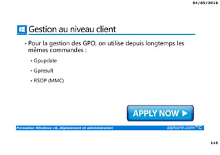 04/05/2016
115
Formation Windows 10, déploiement et administration alphorm.com™©
Gestion au niveau client
• Pour la gestion des GPO, on utilise depuis longtemps les
mêmes commandes :
Gpupdate
Gpresult
RSOP (MMC)
 
