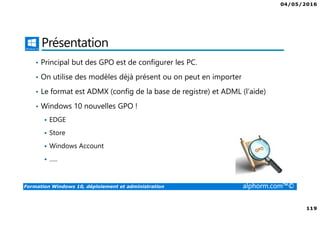04/05/2016
119
Formation Windows 10, déploiement et administration alphorm.com™©
Présentation
• Principal but des GPO est de configurer les PC.
• On utilise des modèles déjà présent ou on peut en importer
• Le format est ADMX (config de la base de registre) et ADML (l’aide)
• Windows 10 nouvelles GPO !
EDGE
Store
Windows Account
…..
 