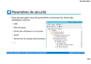 04/05/2016
120
Formation Windows 10, déploiement et administration alphorm.com™©
Paramètres de sécurité
• Vous pouvez gérer tous les paramètres concernant les droits des
utilisateurs comme :
UAC
Mot de passe
Droits des utilisateurs sur le poste
Audit
Renommer le compte administrateur
…..
 