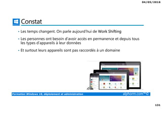 04/05/2016
131
Formation Windows 10, déploiement et administration alphorm.com™©
Constat
• Les temps changent. On parle aujourd’hui de Work Shifting
• Les personnes ont besoin d’avoir accès en permanence et depuis tous
les types d’appareils à leur données
• Et surtout leurs appareils sont pas raccordés à un domaine
 