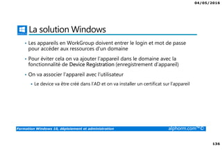 04/05/2016
136
Formation Windows 10, déploiement et administration alphorm.com™©
La solution Windows
• Les appareils en WorkGroup doivent entrer le login et mot de passe
pour accéder aux ressources d’un domaine
• Pour éviter cela on va ajouter l’appareil dans le domaine avec la
fonctionnalité de Device Registration (enregistrement d’appareil)
• On va associer l’appareil avec l’utilisateur
Le device va être créé dans l’AD et on va installer un certificat sur l’appareil
 
