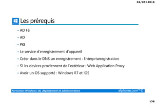 04/05/2016
138
Formation Windows 10, déploiement et administration alphorm.com™©
Les prérequis
• AD FS
• AD
• PKI
• Le service d’enregistrement d’appareil
• Créer dans le DNS un enregistrement : Enterpriseregistration
• Si les devices proviennent de l’extérieur : Web Application Proxy
• Avoir un OS supporté : Windows RT et IOS
 