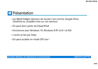 04/05/2016
143
Formation Windows 10, déploiement et administration alphorm.com™©
Présentation
• Les Work Folders (dossiers de travail) c’est comme Google Drive,
OneDrive ou DropBox mais sur vos serveurs
• On peut donc parler de Cloud Privé
• Fonctionne avec Windows 10, Windows 8 RT et 8.1 et IOS
• L’accès se fait par https
• On peut accéder en mode Off Line !
 