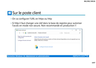 04/05/2016
147
Formation Windows 10, déploiement et administration alphorm.com™©
Sur le poste client
• On va configurer l’URL en https ou http
• Si http il faut changer une clef dans la base de registre pour autoriser
l’accès en mode non secure. Non recommandé en production !!
 