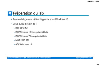 04/05/2016
15
Formation Windows 10, déploiement et administration alphorm.com™©
Préparation du lab
• Pour ce lab, je vais utiliser Hyper-V sous Windows 10
• Vous aurez besoin de :
ISO 2012 R2
ISO Windows 10 Enterprise 64 bits
ISO Windows 7 Enterprise 64 bits
MDT 2013 SP1
ADK Windows 10
 