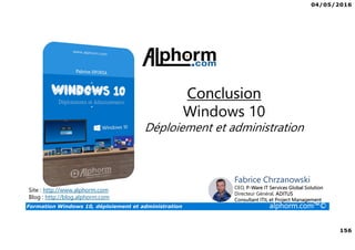 04/05/2016
156
Formation Windows 10, déploiement et administration alphorm.com™©
Site : http://www.alphorm.com
Blog : http://blog.alphorm.com
Fabrice Chrzanowski
CEO, P-Ware IT Services Global Solution
Directeur Général, ADITUS
Consultant ITIL et Project Management
Conclusion
Windows 10
Déploiement et administration
 