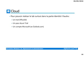 04/05/2016
16
Formation Windows 10, déploiement et administration alphorm.com™©
Cloud
• Pour pouvoir réaliser le lab surtout dans la partie Identité il faudra :
Un trial Office365
Un pass Azure Trial
Un compte Microsoft (ex Outlook.com)
 