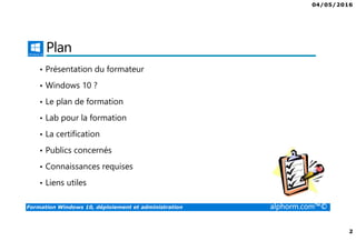 04/05/2016
2
Formation Windows 10, déploiement et administration alphorm.com™©
Plan
• Présentation du formateur
• Windows 10 ?
• Le plan de formation
• Lab pour la formation
• La certification
• Publics concernés
• Connaissances requises
• Liens utiles
 