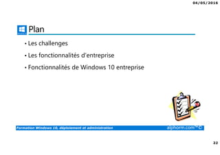 04/05/2016
3
Formation Windows 10, déploiement et administration alphorm.com™©
Présentation du formateur
Fabrice SFORZA
• fabrice@softrix.fr
• Consultant – Trainer en Virtualisation chez ITTA
(https://www.youlearnit.ch/)
• Mission d’architecture, de migration et de formation
• Microsoft MCT, MCITP, MCSE
• Citrix CCEE
• VMware VCP 4.0
• Mon Profil sur Alphorm : http://www.alphorm.com/formateur/fabrice-sforza-
chrzanowski
 