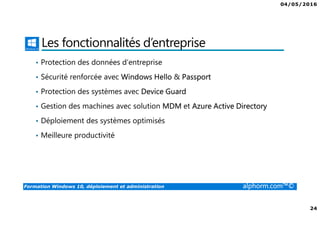 04/05/2016
3
Formation Windows 10, déploiement et administration alphorm.com™©
Présentation du formateur
Fabrice SFORZA
• fabrice@softrix.fr
• Consultant – Trainer en Virtualisation chez ITTA
(https://www.youlearnit.ch/)
• Mission d’architecture, de migration et de formation
• Microsoft MCT, MCITP, MCSE
• Citrix CCEE
• VMware VCP 4.0
• Mon Profil sur Alphorm : http://www.alphorm.com/formateur/fabrice-sforza-
chrzanowski
 