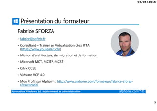 04/05/2016
2
Formation Windows 10, déploiement et administration alphorm.com™©
Plan
• Présentation du formateur
• Windows 10 ?
• Le plan de formation
• Lab pour la formation
• La certification
• Publics concernés
• Connaissances requises
• Liens utiles
 