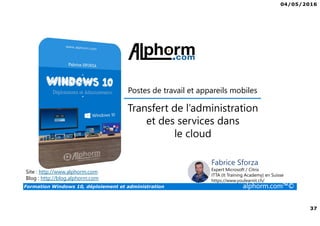 04/05/2016
37
Formation Windows 10, déploiement et administration alphorm.com™©
Postes de travail et appareils mobiles
Transfert de l’administration
et des services dans
le cloud
Site : http://www.alphorm.com
Blog : http://blog.alphorm.com
Fabrice Sforza
Expert Microsoft / Citrix
ITTA (It Training Academy) en Suisse
https://www.youlearnit.ch/
 