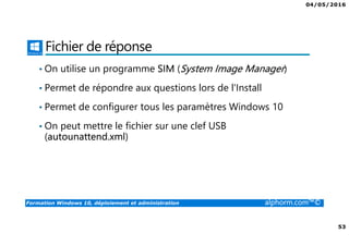 04/05/2016
53
Formation Windows 10, déploiement et administration alphorm.com™©
Fichier de réponse
• On utilise un programme SIM (System Image Manager)
• Permet de répondre aux questions lors de l'Install
• Permet de configurer tous les paramètres Windows 10
• On peut mettre le fichier sur une clef USB
(autounattend.xml)
 
