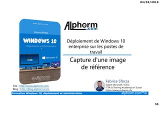 04/05/2016
55
Formation Windows 10, déploiement et administration alphorm.com™©
Déploiement de Windows 10
enterprise sur les postes de
travail
Site : http://www.alphorm.com
Blog : http://blog.alphorm.com
Fabrice Sforza
Expert Microsoft / Citrix
ITTA (It Training Academy) en Suisse
https://www.youlearnit.ch/
Capture d'une image
de référence
 