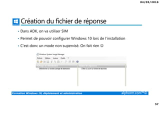 04/05/2016
57
Formation Windows 10, déploiement et administration alphorm.com™©
Création du fichier de réponse
• Dans ADK, on va utiliser SIM
• Permet de pouvoir configurer Windows 10 lors de l’installation
• C’est donc un mode non supervisé. On fait rien ☺
 