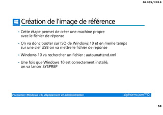 04/05/2016
58
Formation Windows 10, déploiement et administration alphorm.com™©
Création de l’image de référence
• Cette étape permet de créer une machine propre
avec le fichier de réponse
• On va donc booter sur ISO de Windows 10 et en meme temps
sur une clef USB on va mettre le fichier de reponse
• Windows 10 va rechercher un fichier : autounattend.xml
• Une fois que Windows 10 est correctement installé,
on va lancer SYSPREP
 