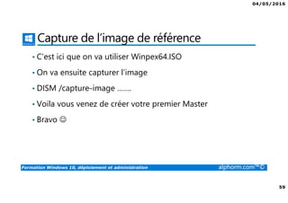 04/05/2016
59
Formation Windows 10, déploiement et administration alphorm.com™©
Capture de l’image de référence
• C’est ici que on va utiliser Winpex64.ISO
• On va ensuite capturer l’image
• DISM /capture-image …….
• Voila vous venez de créer votre premier Master
• Bravo ☺
 