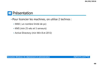 04/05/2016
68
Formation Windows 10, déploiement et administration alphorm.com™©
Présentation
• Pour licencier les machines, on utilise 2 technos :
MAK ( un nombre limité de pc)
KMS (min 25 wks et 5 serveurs)
Active Directory (min Win 8 et 2012)
 