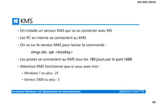 04/05/2016
70
Formation Windows 10, déploiement et administration alphorm.com™©
KMS
• On installe un serveur KMS qui va se connecter avec MS
• Les PC en interne se connectent au KMS
• On va sur le serveur KMS pour lancer la commande :
slmgr.vbs -ipk <KmsKey>
• Les postes se connectent au KMS tous les 180 jours par le port 1688
• Attention KMS fonctionne que si vous avez min :
Windows 7 ou plus : 25
Serveur 2008 ou plus : 5
 