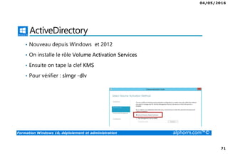 04/05/2016
71
Formation Windows 10, déploiement et administration alphorm.com™©
ActiveDirectory
• Nouveau depuis Windows et 2012
• On installe le rôle Volume Activation Services
• Ensuite on tape la clef KMS
• Pour vérifier : slmgr -dlv
 