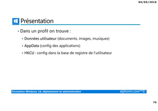 04/05/2016
75
Formation Windows 10, déploiement et administration alphorm.com™©
Présentation
• Dans un profil on trouve :
Données utilisateur (documents, images, musiques)
AppData (config des applications)
HKCU : config dans la base de registre de l’utilisateur
 