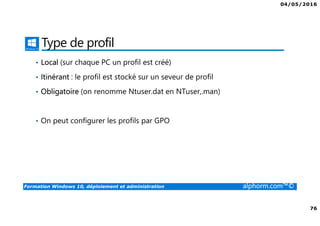 04/05/2016
76
Formation Windows 10, déploiement et administration alphorm.com™©
Type de profil
• Local (sur chaque PC un profil est créé)
• Itinérant : le profil est stocké sur un seveur de profil
• Obligatoire (on renomme Ntuser.dat en NTuser,.man)
• On peut configurer les profils par GPO
 